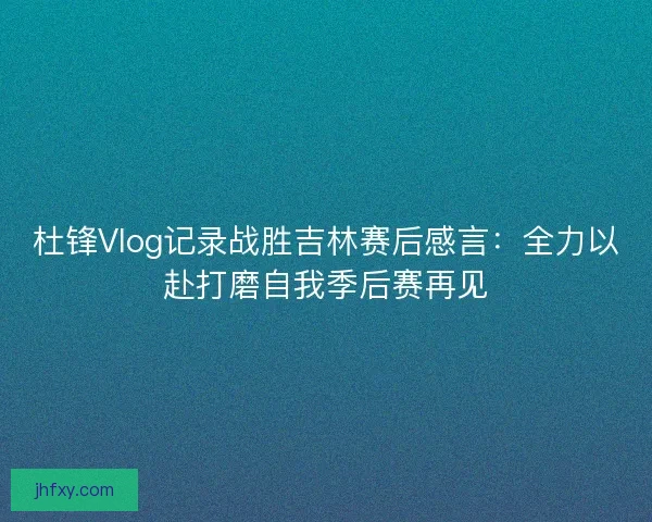 杜锋Vlog记录战胜吉林赛后感言：全力以赴打磨自我季后赛再见