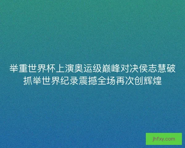 举重世界杯上演奥运级巅峰对决侯志慧破抓举世界纪录震撼全场再次创辉煌