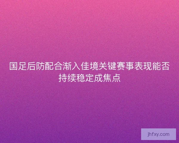 国足后防配合渐入佳境关键赛事表现能否持续稳定成焦点