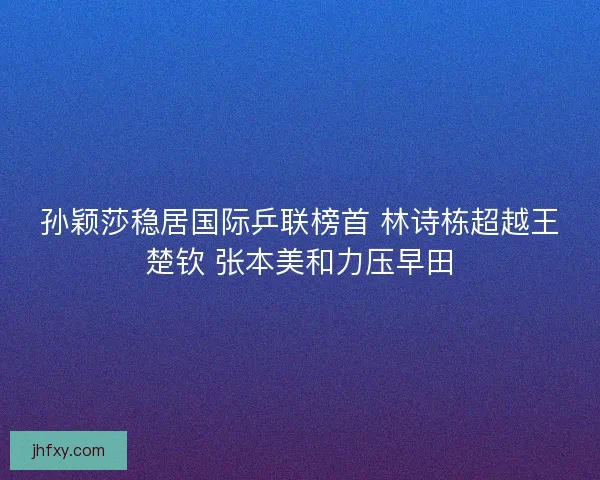 孙颖莎稳居国际乒联榜首 林诗栋超越王楚钦 张本美和力压早田