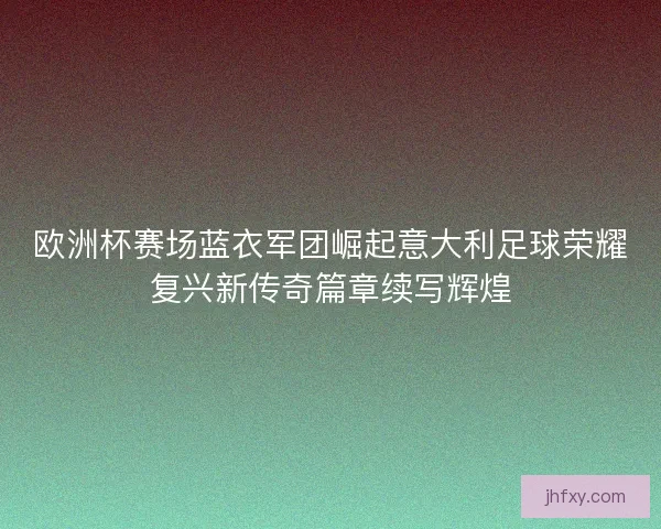 欧洲杯赛场蓝衣军团崛起意大利足球荣耀复兴新传奇篇章续写辉煌