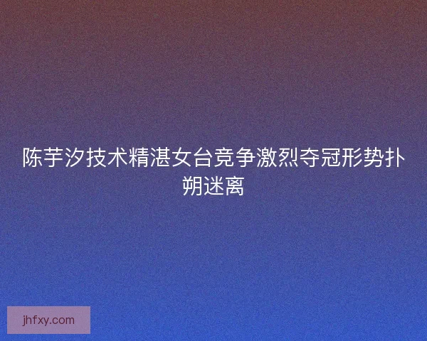 陈芋汐技术精湛女台竞争激烈夺冠形势扑朔迷离