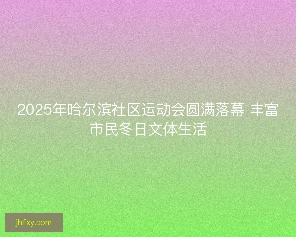 2025年哈尔滨社区运动会圆满落幕 丰富市民冬日文体生活