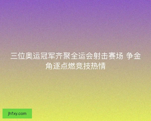 三位奥运冠军齐聚全运会射击赛场 争金角逐点燃竞技热情