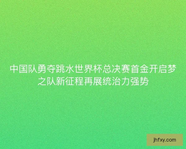 中国队勇夺跳水世界杯总决赛首金开启梦之队新征程再展统治力强势