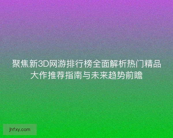 聚焦新3D网游排行榜全面解析热门精品大作推荐指南与未来趋势前瞻