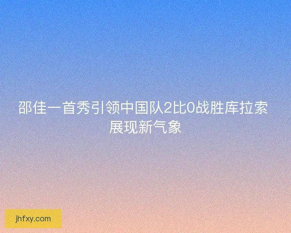 邵佳一首秀引领中国队2比0战胜库拉索 展现新气象 邵佳一首秀引领中国队2比0战胜库拉索 展现新气象