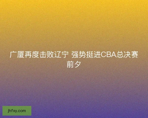 广厦再度击败辽宁 强势挺进CBA总决赛前夕
