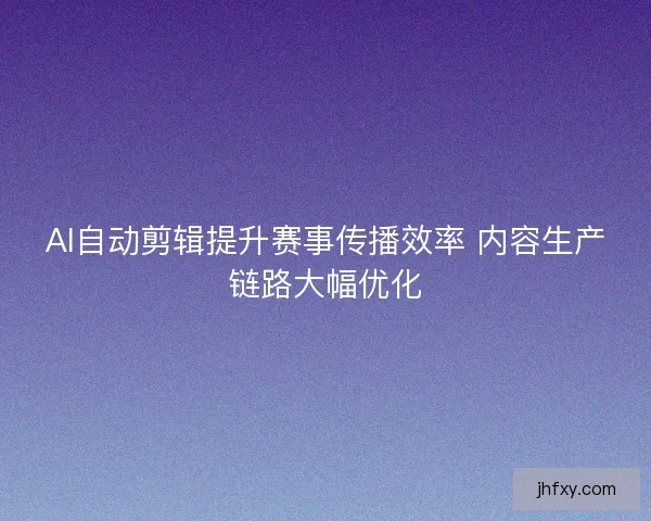 AI自动剪辑提升赛事传播效率 内容生产链路大幅优化