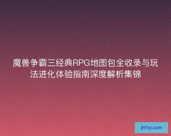 魔兽争霸三经典RPG地图包全收录与玩法进化体验指南深度解析集锦 魔兽争霸三经典RPG地图包全收录与玩法进化体验指南深度解析集锦