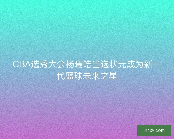 CBA选秀大会杨曦皓当选状元成为新一代篮球未来之星
