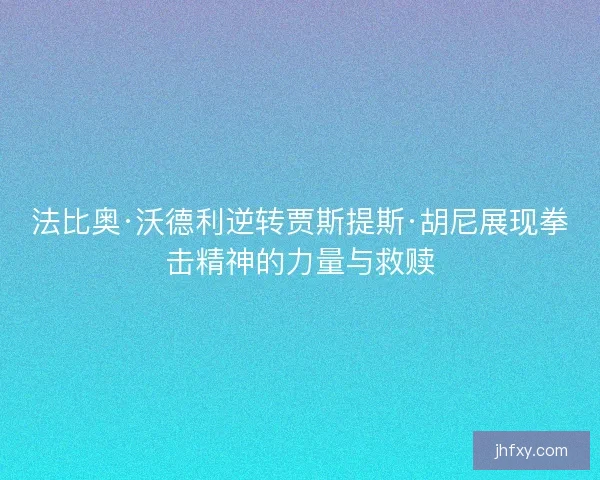 法比奥·沃德利逆转贾斯提斯·胡尼展现拳击精神的力量与救赎