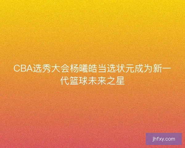 CBA选秀大会杨曦皓当选状元成为新一代篮球未来之星