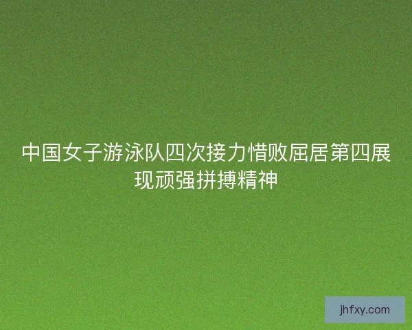 中国女子游泳队四次接力惜败屈居第四展现顽强拼搏精神