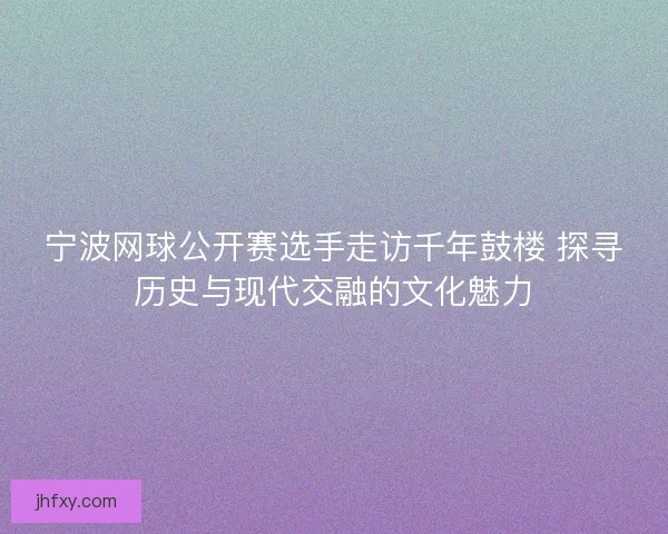 宁波网球公开赛选手走访千年鼓楼 探寻历史与现代交融的文化魅力