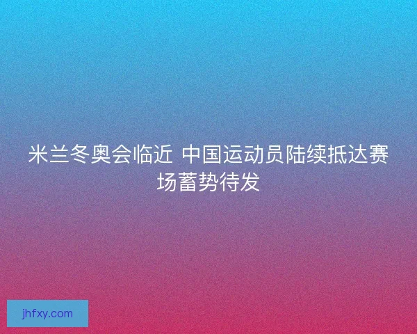 米兰冬奥会临近 中国运动员陆续抵达赛场蓄势待发