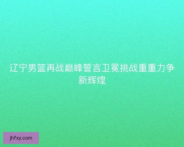 辽宁男篮再战巅峰誓言卫冕挑战重重力争新辉煌 辽宁男篮再战巅峰誓言卫冕挑战重重力争新辉煌