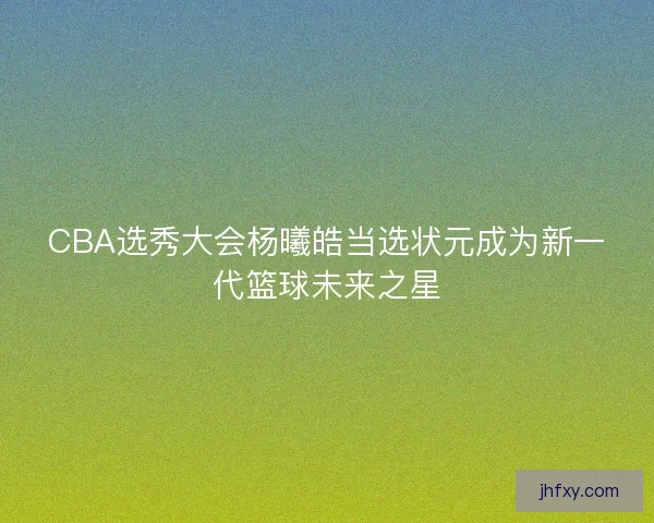 CBA选秀大会杨曦皓当选状元成为新一代篮球未来之星