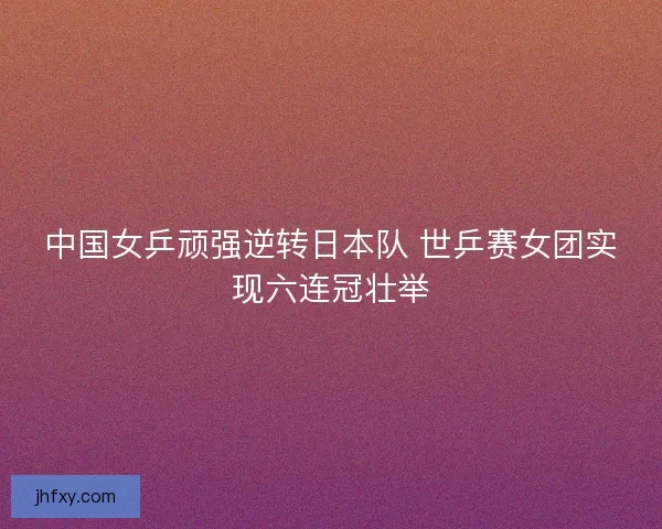 中国女乒顽强逆转日本队 世乒赛女团实现六连冠壮举
