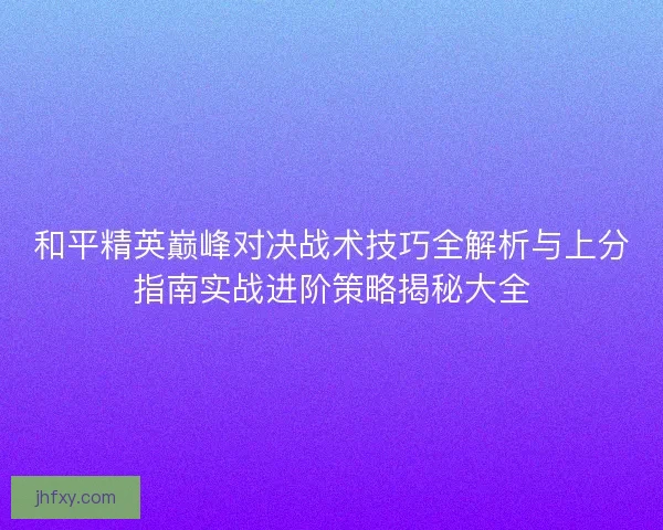 和平精英巅峰对决战术技巧全解析与上分指南实战进阶策略揭秘大全