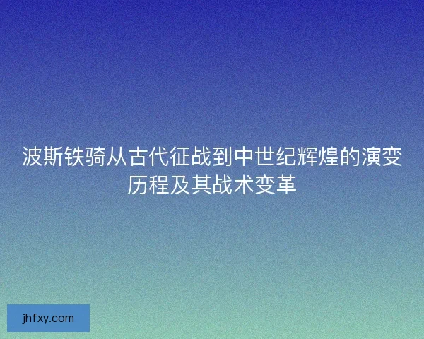 波斯铁骑从古代征战到中世纪辉煌的演变历程及其战术变革