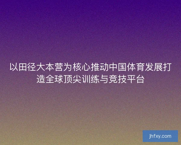 以田径大本营为核心推动中国体育发展打造全球顶尖训练与竞技平台