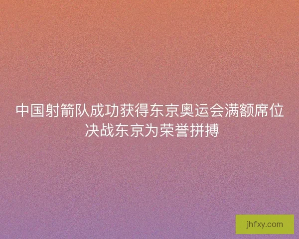 中国射箭队成功获得东京奥运会满额席位 决战东京为荣誉拼搏