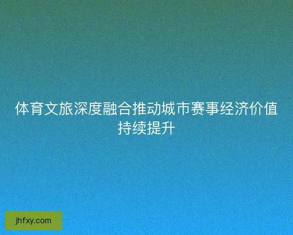 体育文旅深度融合推动城市赛事经济价值持续提升 体育文旅深度融合推动城市赛事经济价值持续提升
