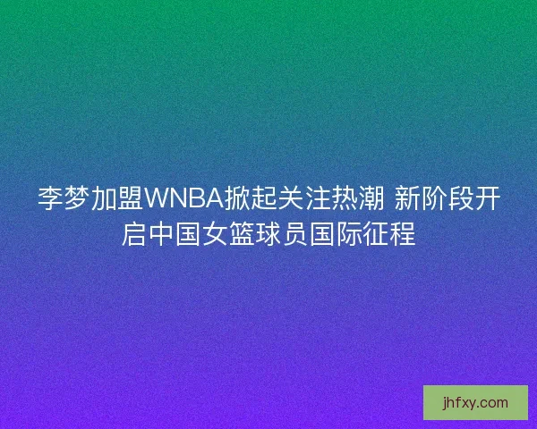 李梦加盟WNBA掀起关注热潮 新阶段开启中国女篮球员国际征程